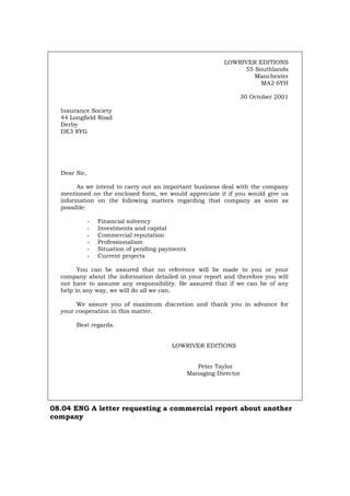 LOWRIVER EDITIONS
55 Southlands
Manchester
MA2 6YH
30 October 2001
Insurance Society
44 Longfield Road
Derby
DE3 8YG
Dear Sir,
As we intend to carry out an important business deal with the company
mentioned on the enclosed form, we would appreciate it if you would give us
information on the following matters regarding that company as soon as
possible:
- Financial solvency
- Investments and capital
- Commercial reputation
- Professionalism
- Situation of pending payments
- Current projects
You can be assured that no reference will be made to you or your
company about the information detailed in your report and therefore you will
not have to assume any responsibility. Be assured that if we can be of any
help in any way, we will do all we can.
We assure you of maximum discretion and thank you in advance for
your cooperation in this matter.
Best regards.
LOWRIVER EDITIONS
Peter Taylor
Managing Director
08.04 ENG A letter requesting a commercial report about another
company
Português Italiano Deutsch Français Español
 