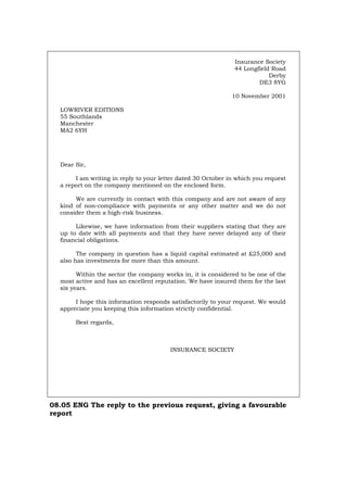 Insurance Society
44 Longfield Road
Derby
DE3 8YG
10 November 2001
LOWRIVER EDITIONS
55 Southlands
Manchester
MA2 6YH
Dear Sir,
I am writing in reply to your letter dated 30 October in which you request
a report on the company mentioned on the enclosed form.
We are currently in contact with this company and are not aware of any
kind of non-compliance with payments or any other matter and we do not
consider them a high-risk business.
Likewise, we have information from their suppliers stating that they are
up to date with all payments and that they have never delayed any of their
financial obligations.
The company in question has a liquid capital estimated at £25,000 and
also has investments for more than this amount.
Within the sector the company works in, it is considered to be one of the
most active and has an excellent reputation. We have insured them for the last
six years.
I hope this information responds satisfactorily to your request. We would
appreciate you keeping this information strictly confidential.
Best regards,
INSURANCE SOCIETY
08.05 ENG The reply to the previous request, giving a favourable
report
Português Italiano Deutsch Français Español
 