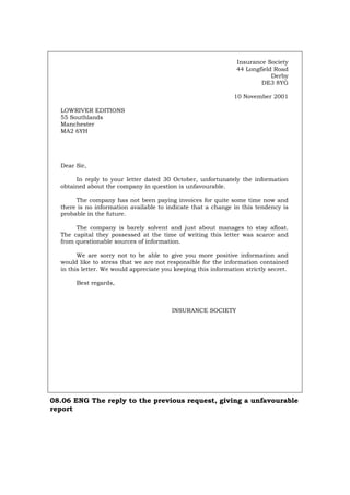 Insurance Society
44 Longfield Road
Derby
DE3 8YG
10 November 2001
LOWRIVER EDITIONS
55 Southlands
Manchester
MA2 6YH
Dear Sir,
In reply to your letter dated 30 October, unfortunately the information
obtained about the company in question is unfavourable.
The company has not been paying invoices for quite some time now and
there is no information available to indicate that a change in this tendency is
probable in the future.
The company is barely solvent and just about manages to stay afloat.
The capital they possessed at the time of writing this letter was scarce and
from questionable sources of information.
We are sorry not to be able to give you more positive information and
would like to stress that we are not responsible for the information contained
in this letter. We would appreciate you keeping this information strictly secret.
Best regards,
INSURANCE SOCIETY
08.06 ENG The reply to the previous request, giving a unfavourable
report
Português Italiano Deutsch Français Español
 