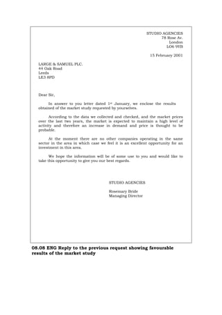 STUDIO AGENCIES
78 Rose Av.
London
LO6 9YB
15 February 2001
LARGE & SAMUEL PLC.
44 Oak Road
Leeds
LE3 8PD
Dear Sir,
In answer to you letter dated 1st January, we enclose the results
obtained of the market study requested by yourselves.
According to the data we collected and checked, and the market prices
over the last two years, the market is expected to maintain a high level of
activity and therefore an increase in demand and price is thought to be
probable.
At the moment there are no other companies operating in the same
sector in the area in which case we feel it is an excellent opportunity for an
investment in this area.
We hope the information will be of some use to you and would like to
take this opportunity to give you our best regards.
STUDIO AGENCIES
Rosemary Bride
Managing Director
08.08 ENG Reply to the previous request showing favourable
results of the market study
Português Italiano Deutsch Français Español
 