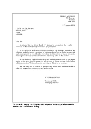 STUDIO AGENCIES
78 Rose Av.
London
LO6 9YB
15 February 2001
LARGE & SAMUEL PLC.
44 Oak Road
Leeds
LE3 8PD
Dear Sir,
In answer to you letter dated 1st January, we enclose the results
obtained of the market study requested by yourselves.
In our opinion, and according to the data for the last two years that we
collected and checked, a reduction in consumption of citrus fruits is expected
and consequently a considerable reduction in the prices of these products.
This is probably due to the current value for money ratio in this sector.
At the moment there are several other companies operating in the same
sector in the area in which case we advise you to think very carefully before
taking a decision. We do not advise investing in this area at present.
We are sorry not to be able to give you any better news and would like to
take this opportunity to give you our best regards.
STUDIO AGENCIES
Rosemary Bride
Managing Director
08.09 ENG Reply to the previous request showing disfavourable
results of the market study
Português Italiano Deutsch Français Español
 