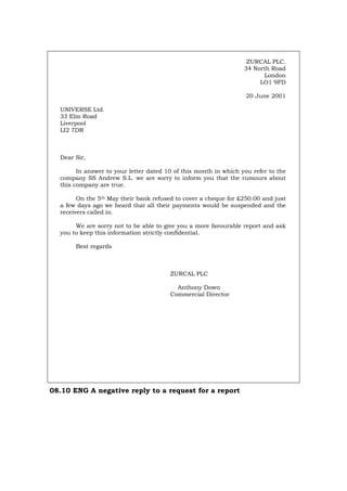 ZURCAL PLC.
34 North Road
London
LO1 9FD
20 June 2001
UNIVERSE Ltd.
33 Elm Road
Liverpool
LI2 7DR
Dear Sir,
In answer to your letter dated 10 of this month in which you refer to the
company SS Andrew S.L. we are sorry to inform you that the rumours about
this company are true.
On the 5th May their bank refused to cover a cheque for £250.00 and just
a few days ago we heard that all their payments would be suspended and the
receivers called in.
We are sorry not to be able to give you a more favourable report and ask
you to keep this information strictly confidential.
Best regards
ZURCAL PLC
Anthony Down
Commercial Director
08.10 ENG A negative reply to a request for a report
Português Italiano Deutsch Français Español
 