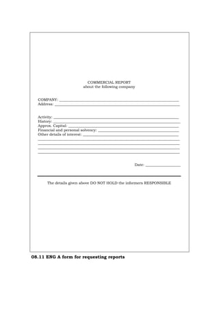 COMMERCIAL REPORT
about the following company
COMPANY: _________________________________________________________________
Address: ____________________________________________________________________
Activity: ____________________________________________________________________
History: _____________________________________________________________________
Approx. Capital: ____________________________________________________________
Financial and personal solvency: ____________________________________________
Other details of interest: ____________________________________________________
_____________________________________________________________________________
_____________________________________________________________________________
_____________________________________________________________________________
_____________________________________________________________________________
Date: ___________________
The details given above DO NOT HOLD the informers RESPONSIBLE
08.11 ENG A form for requesting reports
Português Italiano Deutsch Français Español
 