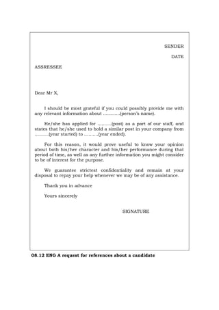 SENDER
DATE
ASSRESSEE
Dear Mr X,
I should be most grateful if you could possibly provide me with
any relevant information about ............(person’s name).
He/she has applied for ..........(post) as a part of our staff, and
states that he/she used to hold a similar post in your company from
..........(year started) to ..........(year ended).
For this reason, it would prove useful to know your opinion
about both his/her character and his/her performance during that
period of time, as well as any further information you might consider
to be of interest for the purpose.
We guarantee strictest confidentiality and remain at your
disposal to repay your help whenever we may be of any assistance.
Thank you in advance
Yours sincerely
SIGNATURE
08.12 ENG A request for references about a candidate
Português Italiano Deutsch Français Español
 
