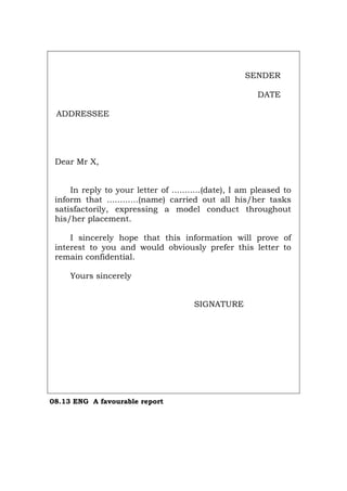 SENDER
DATE
ADDRESSEE
Dear Mr X,
In reply to your letter of ...........(date), I am pleased to
inform that ............(name) carried out all his/her tasks
satisfactorily, expressing a model conduct throughout
his/her placement.
I sincerely hope that this information will prove of
interest to you and would obviously prefer this letter to
remain confidential.
Yours sincerely
SIGNATURE
08.13 ENG A favourable report
Português Italiano Deutsch Français Español
 