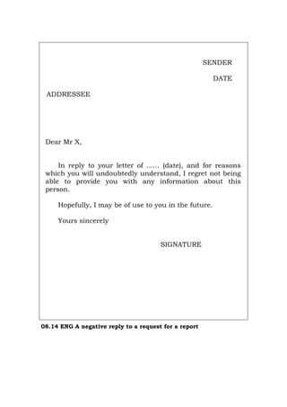 SENDER
DATE
ADDRESSEE
Dear Mr X,
In reply to your letter of ...... (date), and for reasons
which you will undoubtedly understand, I regret not being
able to provide you with any information about this
person.
Hopefully, I may be of use to you in the future.
Yours sincerely
SIGNATURE
08.14 ENG A negative reply to a request for a report
Português Italiano Deutsch Français Español
 