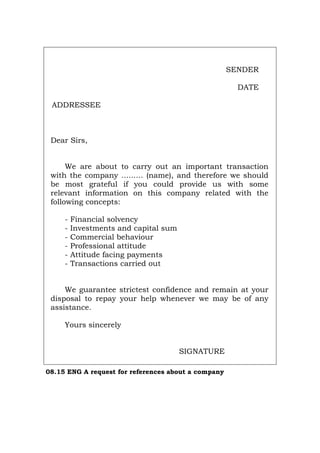 SENDER
DATE
ADDRESSEE
Dear Sirs,
We are about to carry out an important transaction
with the company ......... (name), and therefore we should
be most grateful if you could provide us with some
relevant information on this company related with the
following concepts:
- Financial solvency
- Investments and capital sum
- Commercial behaviour
- Professional attitude
- Attitude facing payments
- Transactions carried out
We guarantee strictest confidence and remain at your
disposal to repay your help whenever we may be of any
assistance.
Yours sincerely
SIGNATURE
08.15 ENG A request for references about a company
Português Italiano Deutsch Français Español
 