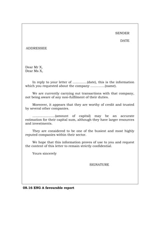 SENDER
DATE
ADDRESSEE
Dear Mr X,
Dear Ms X,
In reply to your letter of ..............(date), this is the information
which you requested about the company ..............(name).
We are currently carrying out transactions with that company,
not being aware of any non-fulfilment of their duties.
Moreover, it appears that they are worthy of credit and trusted
by several other companies.
......................(amount of capital) may be an accurate
estimation for their capital sum, although they have larger resources
and investments.
They are considered to be one of the busiest and most highly
reputed companies within their sector.
We hope that this information proves of use to you and request
the content of this letter to remain strictly confidential.
Yours sincerely
SIGNATURE
08.16 ENG A favourable report
Português Italiano Deutsch Français Español
 
