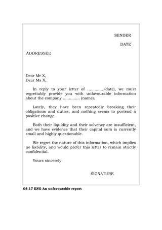 SENDER
DATE
ADDRESSEE
Dear Mr X,
Dear Ms X,
In reply to your letter of ..............(date), we must
regrettably provide you with unfavourable information
about the company .............. (name).
Lately, they have been repeatedly breaking their
obligations and duties, and nothing seems to portend a
positive change.
Both their liquidity and their solvency are insufficient,
and we have evidence that their capital sum is currently
small and highly questionable.
We regret the nature of this information, which implies
no liability, and would prefer this letter to remain strictly
confidential.
Yours sincerely
SIGNATURE
08.17 ENG An unfavourable report
Português Italiano Deutsch Français Español
 