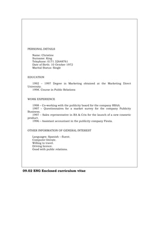 PERSONAL DETAILS
Name: Christine
Surname: King
Telephone: 0171 32648761
Date of Birth: 10 October 1972
Marital Status: Single
EDUCATION
1992 – 1997 Degree in Marketing obtained at the Marketing Direct
University.
1998. Course in Public Relations
WORK EXPERIENCE
1998 – Co-working with the publicity board for the company RRAA.
1997 – Questionnaires for a market survey for the company Publicity
Business.
1997 – Sales representative in RA & Cris for the launch of a new cosmetic
product.
1996 – Assistant accountant in the publicity company Fiesta.
OTHER INFORMATION OF GENERAL INTEREST
Languages: Spanish – fluent.
Computer literate.
Willing to travel.
Driving licence.
Good with public relations.
09.02 ENG Enclosed curriculum vitae
Português Italiano Deutsch Français Español
 