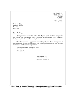 CROAKS & Co.
55 Cork Road
Burnley
BU1 9PL
30 May 2001
Christine King
45 Rose Avenue
London
LO12 7BF
Dear Ms. King,
Having received your letter dated 10th May we would like to thank you for
the interest you have shown in our company. We are pleased to let you know
that your application has been accepted.
Therefore, we would appreciate you calling into our offices for a personal
interview and to inform you about our working conditions so that we can
reach some kind of mutual agreement.
Looking forward to seeing you soon.
Best regards
CROAKS & Co.
Head of Personnel
09.03 ENG A favourable reply to the previous application letter
Português Italiano Deutsch Français Español
 