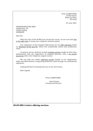 FULL COMPUTERS
35 Red Heath
Stoke-on-Trent
ST3 8CH
25 June 2001
GROSSHANDLUNG KEIN
Libellenweg, 36
23562 Lübeck
GERMANY
Dear Sir,
With the entry of the EURO just around the corner, we are sure that this
is the right time to renew your computer network system.
Our experience in the computer field means we can offer solutions based
on Windows 95-98 and NT, which will considerably reduce your production
times.
At present all our products include training courses taught by first class
professionals with the cooperation of company directors, and a six month
guarantee with a free telephone support service.
We can help you obtain optimum results thanks to our organisation
skills and effectiveness in improving productive yield through our professional
experience
Looking forward to hearing from you in the near future.
Best regards
FULL COMPUTERS
John Preston
Commercial Director
09.05 ENG A letter offering services
Português Italiano Deutsch Français Español
 