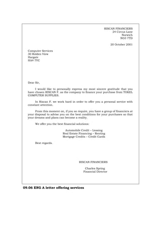 RISCAN FINANCIERS
24 Circus Lane
Norwich
NO3 7TD
20 October 2001
Computer Services
30 Rolden View
Hargate
HA4 7YC
Dear Sir,
I would like to personally express my most sincere gratitude that you
have chosen RISCAN F. as the company to finance your purchase from TOKEL
COMPUTER SUPPLIES.
In Riscan F. we work hard in order to offer you a personal service with
constant attention.
From this moment on, if you so require, you have a group of financiers at
your disposal to advise you on the best conditions for your purchases so that
your dreams and plans can become a reality.
We offer you the best financial solutions:
Automobile Credit – Leasing
Real Estate Financing – Renting
Mortgage Credits – Credit Cards
Best regards.
RISCAN FINANCIERS
Charles Spring
Financial Director
09.06 ENG A letter offering services
Português Italiano Deutsch Français Español
 