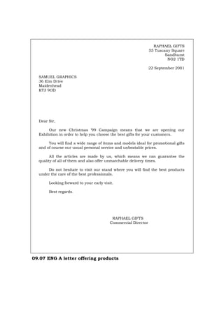 RAPHAEL GIFTS
55 Tuscany Square
Sandhurst
NO2 1TD
22 September 2001
SAMUEL GRAPHICS
36 Elm Drive
Maidenhead
KT3 9OD
Dear Sir,
Our new Christmas ’99 Campaign means that we are opening our
Exhibition in order to help you choose the best gifts for your customers.
You will find a wide range of items and models ideal for promotional gifts
and of course our usual personal service and unbeatable prices.
All the articles are made by us, which means we can guarantee the
quality of all of them and also offer unmatchable delivery times.
Do not hesitate to visit our stand where you will find the best products
under the care of the best professionals.
Looking forward to your early visit.
Best regards.
RAPHAEL GIFTS
Commercial Director
09.07 ENG A letter offering products
Português Italiano Deutsch Français Español
 