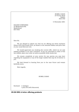 RUMEL CASAD
33 Victory Road
Hallich
HO3 5TD
15 November 2001
SOLDEN COMPANIES
44 Maidenhead Rd.
Maidenhead
KT3 9OD
Dear Sir,
We are pleased to inform you that we are offering are latest machines
Olivan-4242 and Fendil-3453, as shown in the attached leaflets and price lists
at your usual discount rate.
We would appreciate you studying the current offer, which we are only
making available to our best customers. If you are interested in either of the
two models, place your order as early as possible while stocks last.
We remain completely at your service for any queries you may have
regarding the equipment or any of the larger models that may be of interest to
you.
We look forward to hearing from you in the near future and remain
faithfully yours.
Best regards.
RUMEL CASAD
Enclosed: 1 catalogue
1 price list (with discounts)
09.08 ENG A letter offering products
Português Italiano Deutsch Français Español
 