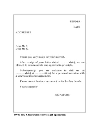 SENDER
DATE
ADDRESSEE
Dear Mr X,
Dear Ms X,
Thank you very much for your interest.
After receipt of your letter dated ............(date), we are
pleased to communicate our approval in principle.
Subsequently, you are welcome to visit us on
............(date) at .............(time) for a personal interview with
a view to a possible agreement.
Please do not hesitate to contact us for further details.
Yours sincerely
SIGNATURE
09.09 ENG A favourable reply to a job application
Português Italiano Deutsch Français Español
 