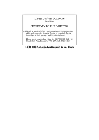 DISTRIBUTION COMPANY
is seeking
SECRETARY TO THE DIRECTOR
of Spanish is required, ability to relate to others, management
skills and computer literacy. Typing is essential. To start
immediately. Job contract and Pension Scheme.
Please send curriculum vitae to: DISTRISAN, Ltd. 23
Charleston Way, Bunbury, CW6 2AN. Ref: S/Director
10.01 ENG A short advertisement in one block
Português Italiano Deutsch Français Español
 