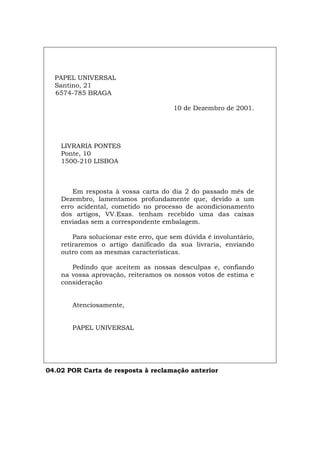 PAPEL UNIVERSAL
Santino, 21
6574-785 BRAGA
10 de Dezembro de 2001.
LIVRARIA PONTES
Ponte, 10
1500-210 LISBOA
Em resposta à vossa carta do dia 2 do passado mês de
Dezembro, lamentamos profundamente que, devido a um
erro acidental, cometido no processo de acondicionamento
dos artigos, VV.Exas. tenham recebido uma das caixas
enviadas sem a correspondente embalagem.
Para solucionar este erro, que sem dúvida é involuntário,
retiraremos o artigo danificado da sua livraria, enviando
outro com as mesmas características.
Pedindo que aceitem as nossas desculpas e, confiando
na vossa aprovação, reiteramos os nossos votos de estima e
consideração
Atenciosamente,
PAPEL UNIVERSAL
04.02 POR Carta de resposta à reclamação anterior
Español Italiano Deutsch English Français
 