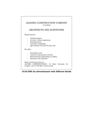 LEADING CONSTRUCTION COMPANY
is seeking
ARCHITECTS AND SURVEYORS
Requirements:
- Suitable degree
- At least 3 years experience
- Driving licence
- Full time availability
- Age between 30 and 40 years old
We offer:
- Immediate start
- Contract and pension scheme
- Remuneration depending on ability
- Bonuses and expenses
Send curriculum vitae to:
ALVARO CONSTRUCTIONS, 12 Saint Germain St,
London, LO12 7CB Ref: Construction
10.02 ENG An advertisement with different blocks
Português Italiano Deutsch Français Español
 