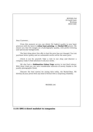 ROCKEL Ltd
33 Lamb Lane
Worksop
BO23 6GC
Dear Customer,
From this moment on you can obtain the highest quality in your laser
printouts with the latest in colour laser printing, our Rockel 500 printer. We
assure you that the images are of photographic quality, with perfect lettering
and spectacular backgrounds.
The best thing about this offer is that the price has not changed. You can
purchase better quality and an unbeatable service all for the same price.
Check it out for yourself. Take a visit to our shop and discover a
company ready to find solutions to all your needs.
We also have a Sublimation Colour Copy service to test final colours.
With these trials you can save considerable amounts of money thanks to the
quality photographic finish.
Discover the best system for saving data today, the Rockel-Rom. We
develop all your prints from any kind of format with a surprising reliability.
ROCKEL Ltd.
11.01 ENG A direct mailshot to companies
Português Italiano Deutsch Français Español
 