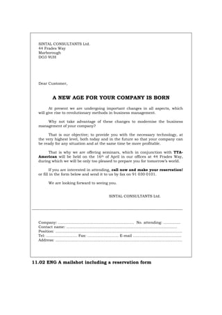SINTAL CONSULTANTS Ltd.
44 Frades Way
Marborough
DO3 9UH
Dear Customer,
A NEW AGE FOR YOUR COMPANY IS BORN
At present we are undergoing important changes in all aspects, which
will give rise to revolutionary methods in business management.
Why not take advantage of these changes to modernise the business
management of your company?
That is our objective; to provide you with the necessary technology, at
the very highest level, both today and in the future so that your company can
be ready for any situation and at the same time be more profitable.
That is why we are offering seminars, which in conjunction with TTA-
American will be held on the 16th of April in our offices at 44 Frades Way,
during which we will be only too pleased to prepare you for tomorrow’s world.
If you are interested in attending, call now and make your reservation!
or fill in the form below and send it to us by fax on 91 030 0101.
We are looking forward to seeing you.
SINTAL CONSULTANTS Ltd.
-----------------------------------------------------------------------------------------------------
Company: ……………………………………….…………… No. attending: ……….....
Contact name: …………………………………………………………………………..…
Position: ..……………………………………………………………………………………….
Tel: ……………………. Fax: ……………………. E-mail ………………………………...
Address: ………………………………………………………………………………………...
11.02 ENG A mailshot including a reservation form
Português Italiano Deutsch Français Español
 