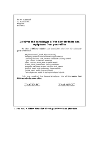 SS-AA SUPPLIES
12 Athilane Av.
Brighton
BR3 6GA
Discover the advantages of our new products and
equipment from your office
We offer a 24-hour service and unbeatable prices for our nationally
produced brands.
A4 files excellent finish, highest quality.
Wrapping paper in convenient manageable rolls.
Labelling machine with forward and back winding control.
Office chairs, swivel and reclining.
Metal shelves, made from chromed metal.
Screen filters for monitors, fully guaranteed.
Kemplan 100 folder inserts, in hard card format.
Rubbish bags, safe and strong. Impermeable.
Bubble wrap, made from polythene.
Tape dispenser, made in strong metal and plastic.
Order our completely free General Catalogue. You will find more than
2000 articles for your office.
“THAT EASY” “THAT QUICK”
11.03 ENG A direct mailshot offering a service and products
Português Italiano Deutsch Français Español
 