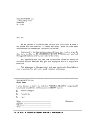 NEYLA EDITIONS Ltd.
12 Monastery Drive
Plymouth
PL2 10FT
Dear Sir,
We are pleased to be able to offer you our next publication. A series of
fine pieces from the collection “ETERNAL READING”, which includes books
that have sold the most copies throughout the decade.
Guaranteed by the best authors, many of whom have received prizes for
their work, we offer you 50 LUXURIOUSLY BOUND TITLES to carry you back
through different eras and to places all over the world.
As a special launch offer, the first one hundred orders will receive an
incredible wooden bookshelf with gold leaf edgings on which to display this
collection.
Take advantage of this opportunity and send us the order form below as
soon as possible. You will receive a rich collection within days.
-----------------------------------------------------------------------------------------------------
NEYLA EDITIONS Ltd.
Order form
I would like you to deliver the collection “ETERNAL READING” comprising 50
luxuriously bound titles for the amount of £250.00 paid in:
Banker’s cheque
Postal order
C.O.D.
Name: …………….……………………………….. Signature:
Address: ………….………………………………..
Telephone: …………………………………………
Date: ……………….………………………………..
11.04 ENG A direct mailshot aimed at individuals
Português Italiano Deutsch Français Español
 