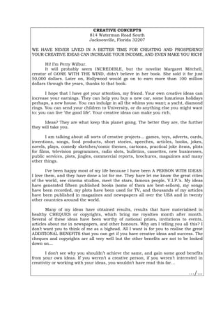 CREATIVE CONCEPTS
814 Waterman Road South
Jacksonville, Florida 32207
WE HAVE NEVER LIVED IN A BETTER TIME FOR CREATING AND PROSPERING!
YOUR CREATIVE IDEAS CAN INCREASE YOUR INCOME, AND EVEN MAKE YOU RICH!
Hi! I’m Perry Wilbur.
It will probably seem INCREDIBLE, but the novelist Margaret Mitchell,
creator of GONE WITH THE WIND, didn’t believe in her book. She sold it for just
50,000 dollars. Later on, Hollywood would go on to earn more than 100 million
dollars through the years, thanks to that book.
I hope that I have got your attention, my friend. Your own creative ideas can
increase your earnings. They can help you buy a new car, some luxurious holidays
perhaps, a new house. You can indulge in all the whims you want; a yacht, diamond
rings. You can send your children to University, or do anything else you might want
to: you can live ‘the good life’. Your creative ideas can make you rich.
Ideas? They are what keep this planet going. The better they are, the further
they will take you.
I am talking about all sorts of creative projects… games, toys, adverts, cards,
inventions, songs, food products, short stories, speeches, articles, books, jokes,
novels, plays, comedy sketches/comic themes, cartoons, practical joke items, plots
for films, television programmes, radio slots, bulletins, cassettes, new businesses,
public services, plots, jingles, commercial reports, brochures, magazines and many
other things.
I’ve been happy most of my life because I have been A PERSON WITH IDEAS:
I love them, and they have done a lot for me. They have let me know the great cities
of the world, see cinema studios, meet the stars, famous people, V.I.P.’s. My ideas
have generated fifteen published books (some of them are best-sellers), my songs
have been recorded, my plots have been used for TV, and thousands of my articles
have been published in magazines and newspapers all over the USA and in twenty
other countries around the world.
Many of my ideas have obtained results, results that have materialised in
healthy CHEQUES or copyrights, which bring me royalties month after month.
Several of these ideas have been worthy of national prizes, invitations to events,
articles about me in newspapers, and other honours. Why am I telling you all this? I
don’t want you to think of me as a bighead. All I want is for you to realise the great
ADDITIONAL BENEFITS that you can get if you have creative ideas and success. The
cheques and copyrights are all very well but the other benefits are not to be looked
down on…
I don’t see why you shouldn’t achieve the same, and gain some good benefits
from your own ideas. If you weren’t a creative person, if you weren’t interested in
creativity or working with your ideas, you wouldn’t have read this far…
…/…
Português Italiano Deutsch Français Español
 