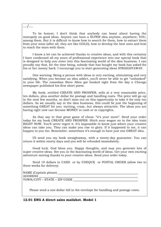 …/…
To be honest, I don’t think that anybody can boast about having the
monopoly on good ideas. Anyone can have a SUPER idea anytime, anywhere; YOU,
among them. But it is difficult to know how to search for them, how to extract them
from your mine (after all, they are like GOLD), how to develop the best ones and how
to reach the stars with them.
I know a lot can be achieved thanks to creative ideas, and with this certainty
I have condensed all my years of professional experience into one special book that
is designed to help you enter into this fascinating world of the idea business. I can
proudly say that, for the time being, nobody that has bought my book has asked for
his or her money back. I encourage you to start generating ideas STRAIGHTAWAY.
One warning: Being a person with ideas is very exciting, stimulating and very
satisfying. When you become an idea addict, you’ll never be able to get “unhooked”
in your life. The comedian Steve Allen got hooked right from the day a Chicago
newspaper published his first short poem.
My book, entitled CREATE AND PROSPER, sells at a very reasonable price,
ten dollars, plus another dollar for postage and handling costs. The price will go up
in the next few months, so don’t miss out on this opportunity to take it for only ten
dollars. As we usually say in the idea business, this could be just the beginning of
something GREAT for you: exciting, crazy, but always attractive. The ideas you are
having right now can become MONEY in cash or in copyrights.
As they say in that great game of chess: “it’s your move”. Send your order
today for my book CREATE AND PROSPER. Hitch your wagon on to the idea train
RIGHT NOW. You’ll never regret it. It’s impossible to know just where your creative
ideas can take you. They can make you rise to glory. If it happened to me, it can
happen to you too. Remember: sometimes it’s enough to have just one GREAT idea.
I’ll send you my book straightaway, with a ninety-day guarantee. You can
return it within ninety days and you will be refunded immediately.
Good luck. God bless you. Happy thoughts, and may you generate lots of
super creative ideas. See you in the fascinating world of ideas. Get your own exciting
adventure moving thanks to your creative ideas. Send your order today.
Send 10 dollars in CASH or by CHEQUE or POSTAL ORDER (allow two to
three weeks for delivery).
NAME (Capitals please)
ADDRESS
TOWN/CITY – STATE – ZIP CODE
Please send a one-dollar bill in the envelope for handling and postage costs.
12.01 ENG A direct sales mailshot. Model 1
 