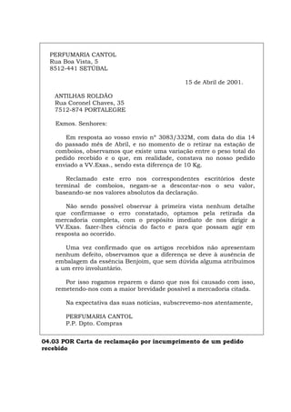 PERFUMARIA CANTOL
Rua Boa Vista, 5
8512-441 SETÚBAL
15 de Abril de 2001.
ANTILHAS ROLDÃO
Rua Coronel Chaves, 35
7512-874 PORTALEGRE
Exmos. Senhores:
Em resposta ao vosso envio nº 3083/332M, com data do dia 14
do passado mês de Abril, e no momento de o retirar na estação de
comboios, observamos que existe uma variação entre o peso total do
pedido recebido e o que, em realidade, constava no nosso pedido
enviado a VV.Exas., sendo esta diferença de 10 Kg.
Reclamado este erro nos correspondentes escritórios deste
terminal de comboios, negam-se a descontar-nos o seu valor,
baseando-se nos valores absolutos da declaração.
Não sendo possível observar à primeira vista nenhum detalhe
que confirmasse o erro constatado, optamos pela retirada da
mercadoria completa, com o propósito imediato de nos dirigir a
VV.Exas. fazer-lhes ciência do facto e para que possam agir em
resposta ao ocorrido.
Uma vez confirmado que os artigos recebidos não apresentam
nenhum defeito, observamos que a diferença se deve à ausência de
embalagem da essência Benjoim, que sem dúvida alguma atribuímos
a um erro involuntário.
Por isso rogamos reparem o dano que nos foi causado com isso,
remetendo-nos com a maior brevidade possível a mercadoria citada.
Na expectativa das suas notícias, subscrevemo-nos atentamente,
PERFUMARIA CANTOL
P.P. Dpto. Compras
04.03 POR Carta de reclamação por incumprimento de um pedido
recebido
Español Italiano Deutsch English Français
 