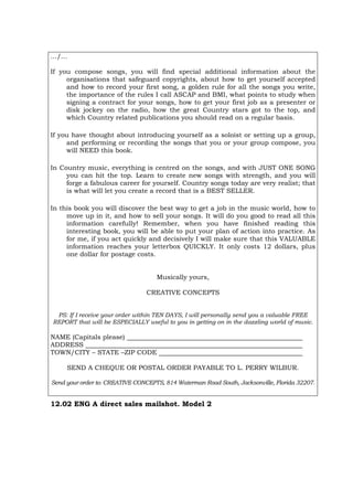 …/…
If you compose songs, you will find special additional information about the
organisations that safeguard copyrights, about how to get yourself accepted
and how to record your first song, a golden rule for all the songs you write,
the importance of the rules I call ASCAP and BMI, what points to study when
signing a contract for your songs, how to get your first job as a presenter or
disk jockey on the radio, how the great Country stars got to the top, and
which Country related publications you should read on a regular basis.
If you have thought about introducing yourself as a soloist or setting up a group,
and performing or recording the songs that you or your group compose, you
will NEED this book.
In Country music, everything is centred on the songs, and with JUST ONE SONG
you can hit the top. Learn to create new songs with strength, and you will
forge a fabulous career for yourself. Country songs today are very realist; that
is what will let you create a record that is a BEST SELLER.
In this book you will discover the best way to get a job in the music world, how to
move up in it, and how to sell your songs. It will do you good to read all this
information carefully! Remember, when you have finished reading this
interesting book, you will be able to put your plan of action into practice. As
for me, if you act quickly and decisively I will make sure that this VALUABLE
information reaches your letterbox QUICKLY. It only costs 12 dollars, plus
one dollar for postage costs.
Musically yours,
CREATIVE CONCEPTS
PS: If I receive your order within TEN DAYS, I will personally send you a valuable FREE
REPORT that will be ESPECIALLY useful to you in getting on in the dazzling world of music.
NAME (Capitals please)
ADDRESS
TOWN/CITY – STATE –ZIP CODE
SEND A CHEQUE OR POSTAL ORDER PAYABLE TO L. PERRY WILBUR.
Send your order to: CREATIVE CONCEPTS, 814 Waterman Road South, Jacksonville, Florida 32207.
12.02 ENG A direct sales mailshot. Model 2
 