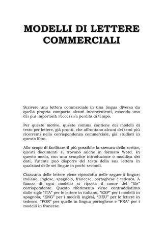 M
MO
OD
DE
EL
LL
LI
I D
DI
I L
LE
ET
TT
TE
ER
RE
E
C
CO
OM
MM
ME
ER
RC
CI
IA
AL
LI
I
Scrivere una lettera commerciale in una lingua diversa da
quella propria comporta alcuni inconvenienti, essendo uno
dei più importanti l’eccessiva perdita di tempo.
Per questo motivo, questo comma contiene dei modelli di
testo per lettere, già pronti, che affrontano alcuni dei temi più
ricorrenti nella corrispondenza commerciale, già studiati in
questo libro.
Allo scopo di facilitare il più possibile la stesura dello scritto,
questi documenti si trovano anche in formato Word. In
questo modo, con una semplice introduzione o modifica dei
dati, l’utente può disporre del testo della sua lettera in
qualsiasi delle sei lingue in pochi secondi.
Ciascuna delle lettere viene riprodotta nelle seguenti lingue:
italiano, inglese, spagnolo, francese, portoghese e tedesco. A
fianco di ogni modello si riporta il nome del “file”
corrispondente. Questo riferimento viene contraddistinto
dalle sigle “ITA” per le lettere in italiano, “ESP” per i modelli in
spagnolo, “ENG” per i modelli inglesi, “DEU” per le lettere in
tedesco, “POR” per quelle in lingua portoghese e “FRA” per i
modelli in francese.
 