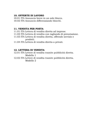 10. OFFERTE DI LAVORO
10.01 ITA Annuncio breve in un solo blocco.
10.02 ITA Annuncio differenziando blocchi.
11. VENDITA PER POSTA
11.01 ITA Lettera di vendita diretta ad imprese.
11.02 ITA Lettera di vendita con tagliando di prenotazione.
11.03 ITA Lettera di vendita diretta, offrendo servizio e
prodotti.
11.04 ITA Lettera di vendita diretta a privati.
12. LETTERA DI VENDITA
12.01 ITA Lettere di vendita tramite pubblicità diretta.
Modello 1
12.02 ITA Lettere di vendita tramite pubblicità diretta.
Modello 2
 