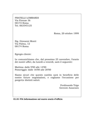 FRATELLI LOMBARDI
Via Firenze 36
00172 Roma
Tel. 063545125
Roma, 20 ottobre 1999
Sig. Giovanni Monti
Via Palma, 12
00174 Roma
Egregio cliente:
Le comunichiamo che, dal prossimo 25 novembre, l’orario
dei nostri uffici, da lunedì a venerdì, sarà il seguente:
Mattina: dalle 9’00 alle 14’00
Pomeriggio: dalle 16’00 alle 20’00
Siamo sicuri che questo cambio sarà in beneficio delle
nostre future negoziazioni, e cogliamo l’occasione per
porgerLe distinti saluti.
Ferdinando Trigo
Gerente Associato
01.01 ITA Informazione sul nuovo orario d’ufficio
Português English Deutsch Français Español
 