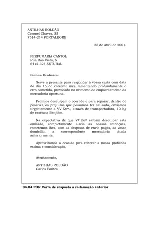 ANTILHAS ROLDÃO
Coronel Chaves, 35
7514-214 PORTALEGRE
25 de Abril de 2001.
PERFUMARIA CANTOL
Rua Boa Vista, 5
6412-324 SETUBAL
Exmos. Senhores:
Serve a presente para responder à vossa carta com data
do dia 15 do corrente mês, lamentando profundamente o
erro cometido, provocado no momento do empacotamento da
mercadoria oportuna.
Pedimos desculpem o ocorrido e para reparar, dentro do
possível, os prejuízos que possamos ter causado, enviamos
urgentemente a VV.Exas., através de transportadora, 10 Kg
de essência Benjoim.
Na expectativa de que VV.Exas saibam desculpar esta
omissão, completamente alheia às nossas intenções,
remetemos-lhes, com as despesas de envio pagas, ao vosso
domicílio, a correspondente mercadoria citada
anteriormente.
Aproveitamos a ocasião para reiterar a nossa profunda
estima e consideração.
Atentamente,
ANTILHAS ROLDÃO
Carlos Fontes
04.04 POR Carta de resposta à reclamação anterior
Español Italiano Deutsch English Français
 