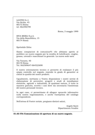 LGOTIN S.r.l.
Via Sicilia, 45
00172 Roma
tel. 062396799
Roma, 5 maggio 1999
RIVA MERLI S.p.A.
Via della Repubblica, 15
00174 Roma
Spettabile Ditta:
Siamo compiaciuti di comunicarVi che abbiamo aperto al
pubblico un nuovo negozio per la vendita di lubrificanti, cinghie,
grasso, utensili e macchinari in generale. La nuova sede sarà:
Via Taranto, 40
00178 Roma
Tel. 062589647-064523698
Il nostro orientamento tecnico ci permette di realizzare il più
ampio controllo sul negozio, essendo in grado di garantire ai
clienti la qualità dei nostri prodotti.
Ugualmente, mettiamo a Vostra disposizione i nostri servizi di
elaborazione di preventivi, progetti e studi di installazioni
elettriche, agricole e industriali, di qualsiasi natura, il tutto in
maniera gratuita, eccetto i casi dove sia necessaria l’assistenza
del nostro personale tecnico.
In ogni caso, ci permettiamo di allegare opuscolo informativo
sulla nostra organizzazione, e anche l’anteprima del catalogo
corrispondente.
Nell’attesa di Vostre notizie, porgiamo distinti saluti,
Angelo Santi
Dipartimento Vendite
01.03 ITA Comunicazione di apertura di un nuovo negozio.
Português English Deutsch Français Español
 