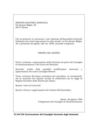IMPIANTI ELETTRICI SANDOVAL
Via Quinto Miglio, 30
00173 Roma
Con la presente si convocano i soci Azionisti all’Assemblea Generale
Ordinaria che avrà luogo presso la sede sociale, in Via Quinto Miglio,
30, il prossimo 28 agosto, alle ore 18’00, secondo il seguente
ORDINE DEL GIORNO
Primo: revisione e approvazione della Gestione da parte del Consiglio
di amministrazione e del Conto dei Risultati.
Secondo: studio delle possibili modificazioni statutarie e
approvazione del nuovo Consiglio Rettore.
Terzo: revisione del piano economico per procedere, se corrisponde,
ad un aumento del capitale sociale in conformità con la Legge di
Regime Giuridico delle Società per Azioni.
Quarto: varie ed eventuali
Quinto: lettura e approvazione del verbale dell’Assemblea.
Roma, 20 agosto 1999
Il Segretario del Consiglio di Amministrazione
01.04 ITA Convocazione del Consiglio Generale degli Azionisti.
Português English Deutsch Français Español
 