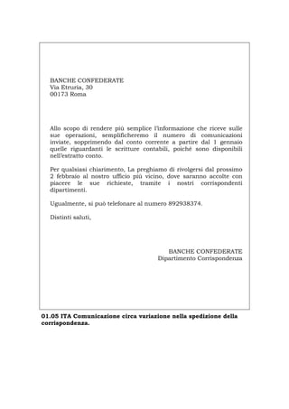 BANCHE CONFEDERATE
Via Etruria, 30
00173 Roma
Allo scopo di rendere più semplice l’informazione che riceve sulle
sue operazioni, semplificheremo il numero di comunicazioni
inviate, sopprimendo dal conto corrente a partire dal 1 gennaio
quelle riguardanti le scritture contabili, poiché sono disponibili
nell’estratto conto.
Per qualsiasi chiarimento, La preghiamo di rivolgersi dal prossimo
2 febbraio al nostro ufficio più vicino, dove saranno accolte con
piacere le sue richieste, tramite i nostri corrispondenti
dipartimenti.
Ugualmente, si può telefonare al numero 892938374.
Distinti saluti,
BANCHE CONFEDERATE
Dipartimento Corrispondenza
01.05 ITA Comunicazione circa variazione nella spedizione della
corrispondenza.
Português English Deutsch Français Español
 
