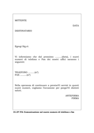 MITTENTE
DATA
DESTINATARIO
Egregi Sig.ri:
Vi informiamo che dal prossimo ………(data), i nuovi
numeri di telefono e Fax dei nostri uffici saranno i
seguenti:
TELEFONO ………(nº)
FAX ………(nº)
Nella speranza di continuare a prestarVi servizi in questi
nuovi numeri, cogliamo l’occasione per porgerVi distinti
saluti.
ANTEFIRMA
FIRMA
01.07 ITA Comunicazione sul nuovo numero di telefono e fax
Português English Deutsch Français Español
 