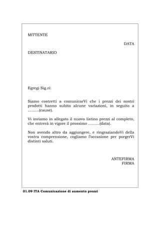 MITTENTE
DATA
DESTINATARIO
Egregi Sig.ri:
Siamo costretti a comunicarVi che i prezzi dei nostri
prodotti hanno subito alcune variazioni, in seguito a
………(cause).
Vi inviamo in allegato il nuovo listino prezzi al completo,
che entrerà in vigore il prossimo ………(data).
Non avendo altro da aggiungere, e ringraziandoVi della
vostra comprensione, cogliamo l’occasione per porgerVi
distinti saluti.
ANTEFIRMA
FIRMA
01.09 ITA Comunicazione di aumento prezzi
Português English Deutsch Français Español
 