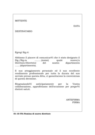 MITTENTE
DATA
DESTINATARIO
Egregi Sig.ri:
Abbiamo il piacere di comunicarVi che è stato designato il
Sig./Sig.ra ………(nome) quale nuovo/a
Direttore/Direttrice del nostro dipartimento
…….(dipartimento).
Il suo atteggiamento personale ed il suo eccellente
rendimento professionale per tutta la durata del suo
servizio presso questa ditta, ci garantiscono la convenienza
di questa decisione.
RingraziandoVi anticipatamente per la Vostra
collaborazione, approfittiamo dell’occasione per porgerVi
distinti saluti.
ANTEFIRMA
FIRMA
01-10 ITA Nomina di nuovo direttore
Português English Deutsch Français Español
 