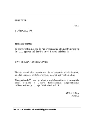 MITTENTE
DATA
DESTINATARIO
Spettabile ditta:
Vi comunichiamo che la rappresentanza dei nostri prodotti
in ………(paese del destinatario) è stata affidata a:
DATI DEL RAPPRESENTANTE
Siamo sicuri che questa notizia vi recherà soddisfazione,
poiché saranno evitati eventuali ritardi nei vostri ordini.
RingraziandoVi per la Vostra collaborazione, e restando
come sempre a Vostra disposizione, approfittiamo
dell’occasione per porgerVi distinti saluti.
ANTEFIRMA
FIRMA
01.11 ITA Nomina di nuovo rappresentante
Português English Deutsch Français Español
 
