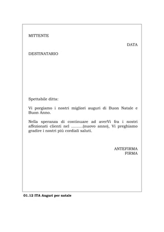 MITTENTE
DATA
DESTINATARIO
Spettabile ditta:
Vi porgiamo i nostri migliori auguri di Buon Natale e
Buon Anno.
Nella speranza di continuare ad averVi fra i nostri
affezionati clienti nel ………(nuovo anno), Vi preghiamo
gradire i nostri più cordiali saluti.
ANTEFIRMA
FIRMA
01.12 ITA Auguri per natale
Português English Deutsch Français Español
 