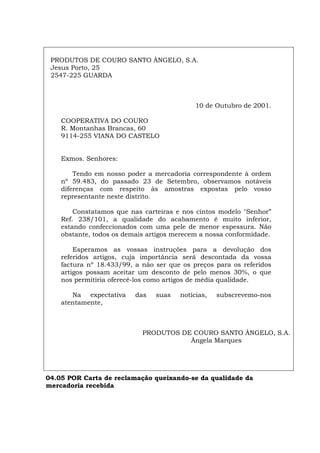PRODUTOS DE COURO SANTO ÂNGELO, S.A.
Jesus Porto, 25
2547-225 GUARDA
10 de Outubro de 2001.
COOPERATIVA DO COURO
R. Montanhas Brancas, 60
9114-255 VIANA DO CASTELO
Exmos. Senhores:
Tendo em nosso poder a mercadoria correspondente à ordem
nº 59.483, do passado 23 de Setembro, observamos notáveis
diferenças com respeito às amostras expostas pelo vosso
representante neste distrito.
Constatamos que nas carteiras e nos cintos modelo "Senhor”
Ref. 238/101, a qualidade do acabamento é muito inferior,
estando confeccionados com uma pele de menor espessura. Não
obstante, todos os demais artigos merecem a nossa conformidade.
Esperamos as vossas instruções para a devolução dos
referidos artigos, cuja importância será descontada da vossa
factura nº 18.433/99, a não ser que os preços para os referidos
artigos possam aceitar um desconto de pelo menos 30%, o que
nos permitiria oferecê-los como artigos de média qualidade.
Na expectativa das suas notícias, subscrevemo-nos
atentamente,
PRODUTOS DE COURO SANTO ÂNGELO, S.A.
Ângela Marques
04.05 POR Carta de reclamação queixando-se da qualidade da
mercadoria recebida
Español Italiano Deutsch English Français
 
