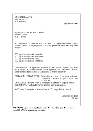 CORPO E SALUTE
Via Trinità, 28
00176 Roma
2 febbraio 1999
Spettabile Ditta Martini e Nardi
Via del Campo, 37
00171 Roma
Accusiamo ricevuta della Vostra lettera del 15 gennaio scorso, con i
relativi prezzi, e Vi preghiamo di voler prendere nota del seguente
ordine:
200 kg. di essenza di lavanda.
200 kg. di essenza di rosmarino.
100 kg. di essenza di koko.
100 kg. di essenza di benzoino.
Di conformità con i prezzi e le condizioni di vendita specificate nella
nota ricevuta, come anche della qualità dei campioni inviati,
aspettiamo fiduciosamente la rimessa il prima possibile.
FORMA DI PAGAMENTO. Addebitatemi, con lo sconto abituale,
assegno circolare a 30 giorni della data
di fattura.
CONDIZIONI. Inviate bolla di consegna e fattura in triplice copia.
SPEDIZIONE. Realizzate l’invio tramite agenzia urgente.
Nell’attesa di un pronto adempimento, Vi porge distinti saluti,
Giovanni del Toro
(firma)
02.04 ITA Lettera di conferimento d’ordine indicando prezzi e
qualità offerte precedentemente.
Português English Deutsch Français Español
 