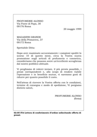 PROFUMERIE ALONSO
Via Fonte di Papa, 30
00176 Roma
20 maggio 1999
MAGAZZINI GRANDE
Via della Primavera, 37
00172 Roma
Spettabile Ditta:
Dopo aver esaminato accuratamente i campioni spediti lo
scorso 10 di questo mese, circa la Vostra nuova
promozione sugli articoli di profumeria e cosmetica,
consideriamo che possono avere un’eccellente accoglienza
dal nostro pubblico abituale.
Vi preghiamo di volerci inviare, il più presto possibile, i
prezzi corrispondenti e, allo scopo di rendere viabile
l’operazione e in beneficio mutuo, vi saremmo grati di
ridurre per quanto possibile il costo.
Nell’attesa di ricevere la Vostra offerta con le condizioni,
termine di consegna e modo di spedizione, Vi porgiamo
distinto saluti,
PROFUMERIE ALONSO
(firma)
02.05 ITA Lettera di conferimento d’ordine sollecitando offerta di
prezzi.
Português English Deutsch Français Español
 