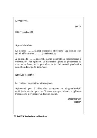 MITTENTE
DATA
DESTINATARIO
Spettabile ditta:
Lo scorso ………(data) abbiamo effettuato un ordine con
nº. di riferimento ………(riferimento).
A causa di ………(motivi), siamo costretti a modificarne il
contenuto. Per questo, Vi saremmo grati di procedere al
suo annullamento e prendere nota dei nuovi prodotti e
quantità di seguito riportate:
NUOVO ORDINE
Le restanti condizioni rimangono.
Spiacenti per il disturbo arrecato, e ringraziandoVi
anticipatamente per la Vostra comprensione, cogliamo
l’occasione per porgerVi distinti saluti.
ANTEFIRMA
FIRMA
02.06 ITA Variazione dell’ordine
Português English Deutsch Français Español
 