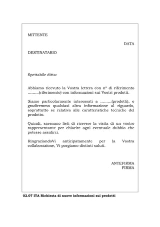 MITTENTE
DATA
DESTINATARIO
Spettabile ditta:
Abbiamo ricevuto la Vostra lettera con nº di riferimento
………(riferimento) con informazioni sui Vostri prodotti.
Siamo particolarmente interessati a ………(prodotti), e
gradiremmo qualsiasi altra informazione al riguardo,
soprattutto se relativa alle caratteristiche tecniche del
prodotto.
Quindi, saremmo lieti di ricevere la visita di un vostro
rappresentante per chiarire ogni eventuale dubbio che
potesse assalirci.
RingraziandoVi anticipatamente per la Vostra
collaborazione, Vi porgiamo distinti saluti.
ANTEFIRMA
FIRMA
02.07 ITA Richiesta di nuove informazioni sui prodotti
Português English Deutsch Français Español
 