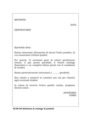 MITTENTE
DATA
DESTINATARIO
Spettabile ditta:
Siamo interessati all’acquisto di alcuni Vostri prodotti, di
cui conosciamo l’ottima qualità.
Per questo, Vi saremmo grati di volerci gentilmente
inviare, il più presto possibile, il Vostro catalogo
illustrativo e un completo listino prezzi con le condizioni
di vendita.
Siamo particolarmente interessati a ……… (prodotti).
Non esitate a mettervi in contatto con noi per chiarire
ogni eventuale dubbio
In attesa di ricevere Vostre gradite notizie, porgiamo
distinti saluti.
ANTEFIRMA
FIRMA
02.08 ITA Richiesta di catalogo di prodotti
Português English Deutsch Français Español
 