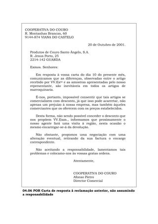 COOPERATIVA DO COURO
R. Montanhas Brancas, 60
9144-874 VIANA DO CASTELO
20 de Outubro de 2001.
Produtos de Couro Santo Ângelo, S.A.
R. Jesus Porto, 25
2214-142 GUARDA
Exmos. Senhores:
Em resposta à vossa carta do dia 10 do presente mês,
comunicamos que as diferenças, observadas entre o artigo
recebido por VV.Exas e as amostras apresentadas pelo nosso
representante, são inevitáveis em todos os artigos de
marroquinaria.
É-nos, portanto, impossível consentir que tais artigos se
comercializem com desconto, já que isso pode acarretar, não
apenas um prejuízo à nossa empresa, mas também àqueles
comerciantes que os oferecem com os preços estabelecidos.
Desta forma, não sendo possível conceder o desconto que
nos propõem VV.Exas., informamos que proximamente o
nosso agente fará uma visita à região, nesta ocasião o
mesmo encarregar-se-á da devolução.
Não obstante, propomos uma negociação com uma
alteração eventual, retirando da sua factura o encargo
correspondente.
Não aceitando a responsabilidade, lamentamos tais
problemas e colocamo-nos às vossas gratas ordens.
Atentamente,
COOPERATIVA DO COURO
Afonso Pietro
Director Comercial
04.06 POR Carta de resposta à reclamação anterior, não assumindo
a responsabilidade
Español Italiano Deutsch English Français
 